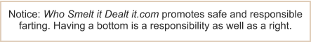 Notice: Who Smelt it Dealt it.com promotes safe and responsible farting. Having a bottom is a responsibility as well as a right.